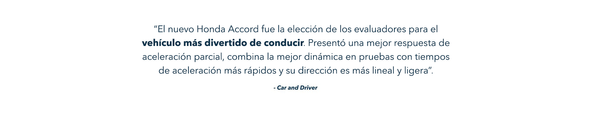 “El nuevo Honda Accord fue la elección de los evaluadores para el vehículo más divertido de conducir. Presentó una mejor respuesta de aceleración parcial, combina la mejor dinámica en pruebas con tiempos de aceleración más rápidos y su dirección es más lineal y ligera”. - Car and Driver